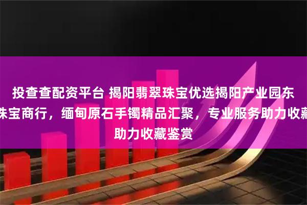 投查查配资平台 揭阳翡翠珠宝优选揭阳产业园东圆猫珠宝商行，缅甸原石手镯精品汇聚，专业服务助力收藏鉴赏