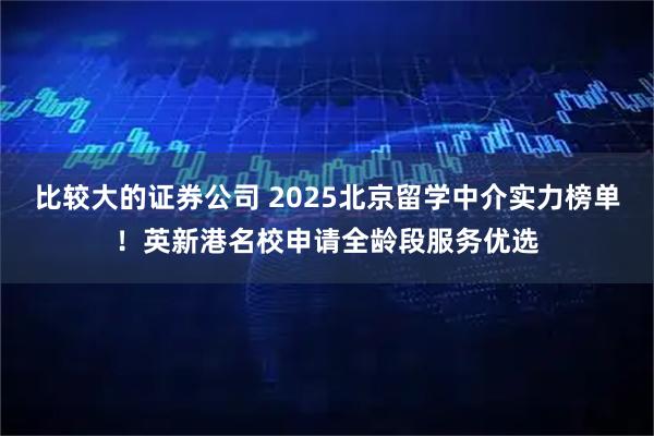 比较大的证券公司 2025北京留学中介实力榜单！英新港名校申请全龄段服务优选