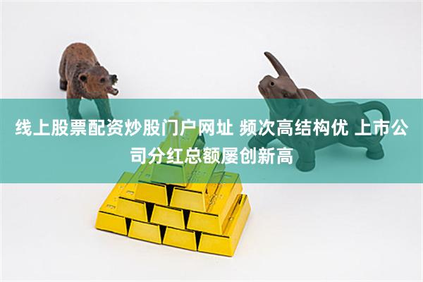 线上股票配资炒股门户网址 频次高结构优 上市公司分红总额屡创新高