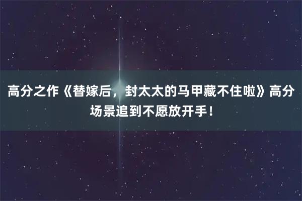 高分之作《替嫁后，封太太的马甲藏不住啦》高分场景追到不愿放开手！