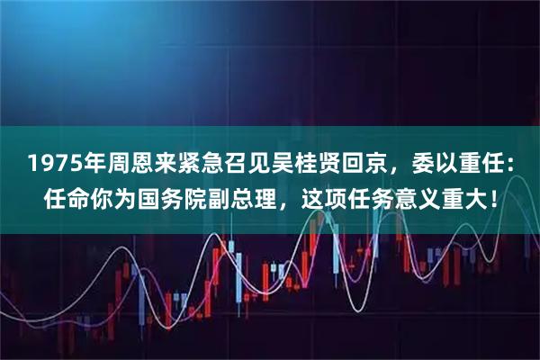 1975年周恩来紧急召见吴桂贤回京，委以重任：任命你为国务院副总理，这项任务意义重大！