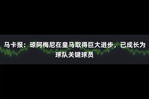 马卡报：琼阿梅尼在皇马取得巨大进步，已成长为球队关键球员