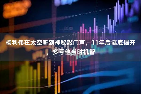 杨利伟在太空听到神秘敲门声，11年后谜底揭开，多亏他当时机智