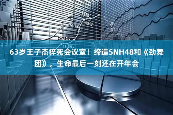 63岁王子杰猝死会议室！缔造SNH48和《劲舞团》，生命最后一刻还在开年会