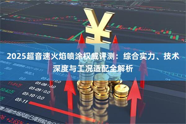 2025超音速火焰喷涂权威评测：综合实力、技术深度与工况适配全解析