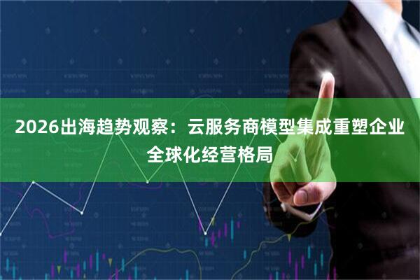 2026出海趋势观察：云服务商模型集成重塑企业全球化经营格局