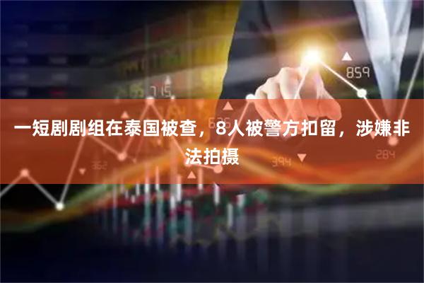 一短剧剧组在泰国被查，8人被警方扣留，涉嫌非法拍摄