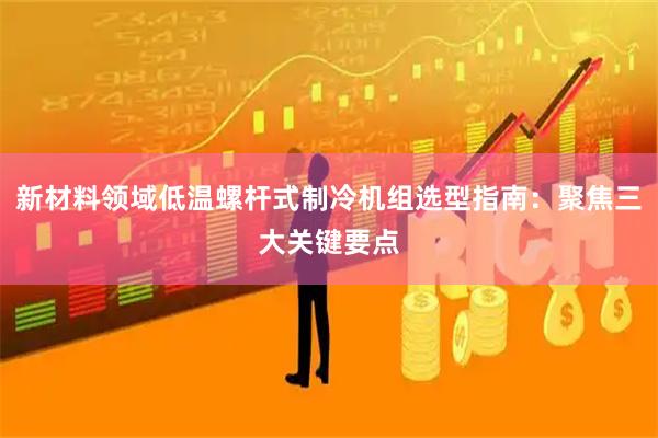 新材料领域低温螺杆式制冷机组选型指南：聚焦三大关键要点