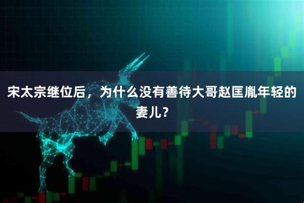 宋太宗继位后，为什么没有善待大哥赵匡胤年轻的妻儿？