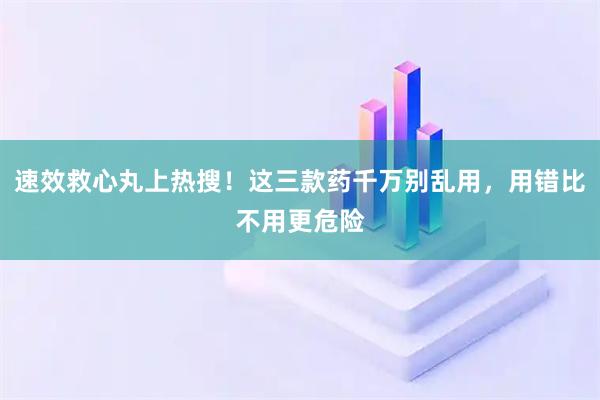 速效救心丸上热搜！这三款药千万别乱用，用错比不用更危险