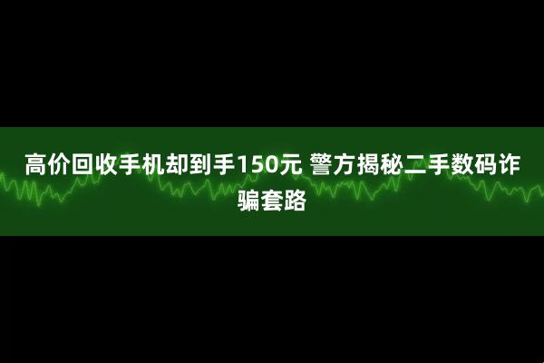 高价回收手机却到手150元 警方揭秘二手数码诈骗套路