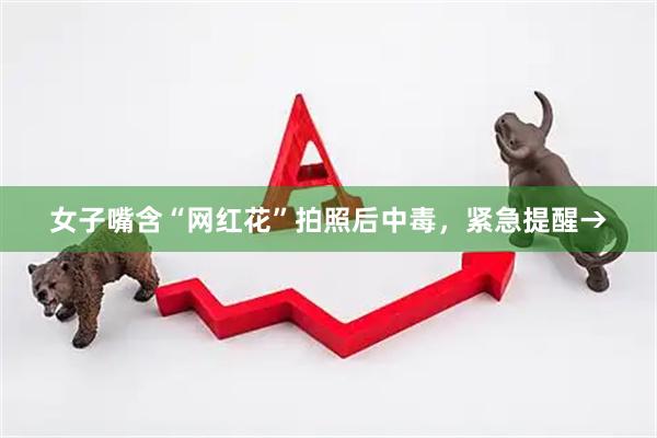 女子嘴含“网红花”拍照后中毒，紧急提醒→
