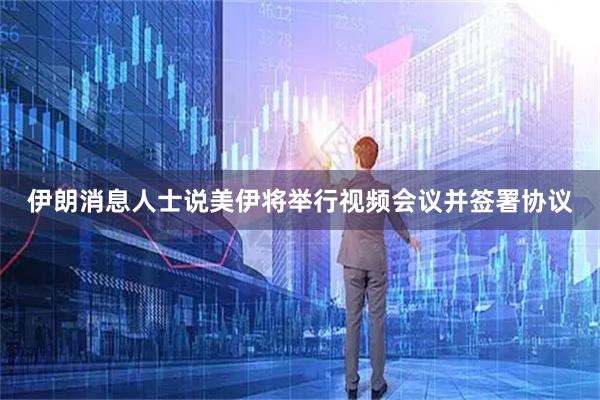 伊朗消息人士说美伊将举行视频会议并签署协议