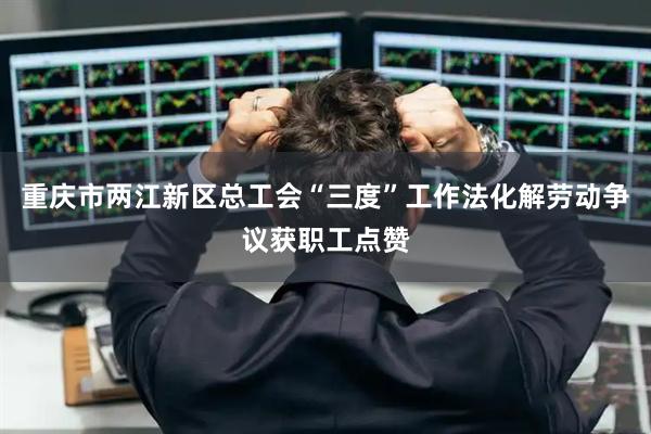 重庆市两江新区总工会“三度”工作法化解劳动争议获职工点赞