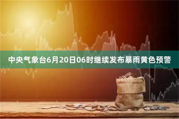 中央气象台6月20日06时继续发布暴雨黄色预警