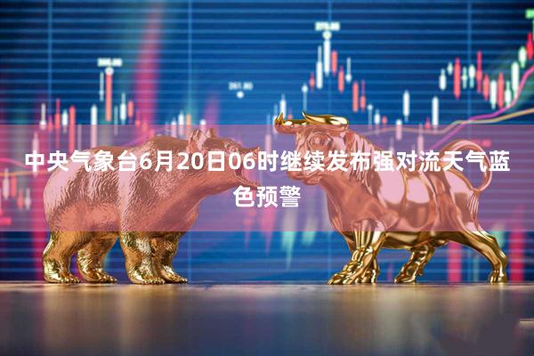 中央气象台6月20日06时继续发布强对流天气蓝色预警