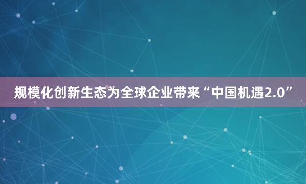 规模化创新生态为全球企业带来“中国机遇2.0”