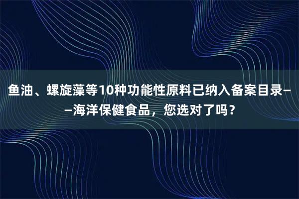 鱼油、螺旋藻等10种功能性原料已纳入备案目录——海洋保健食品，您选对了吗？