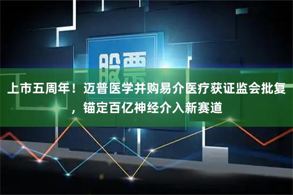 上市五周年！迈普医学并购易介医疗获证监会批复，锚定百亿神经介入新赛道