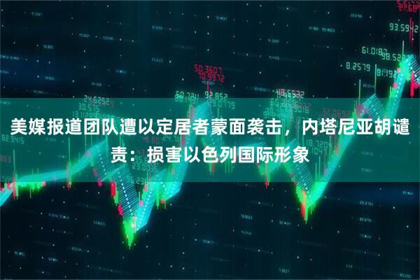 美媒报道团队遭以定居者蒙面袭击，内塔尼亚胡谴责：损害以色列国际形象