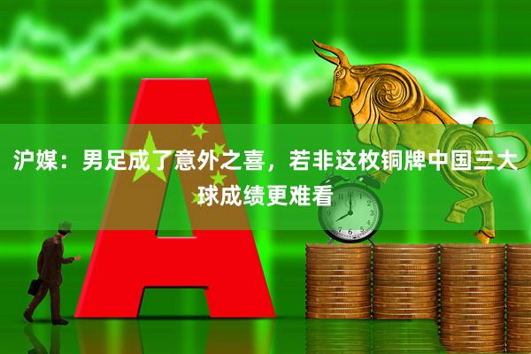 沪媒：男足成了意外之喜，若非这枚铜牌中国三大球成绩更难看