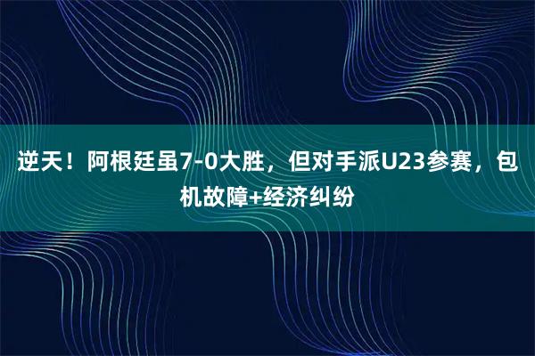 逆天！阿根廷虽7-0大胜，但对手派U23参赛，包机故障+经济纠纷